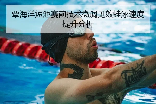 覃海洋短池赛前技术微调见效蛙泳速度提升分析