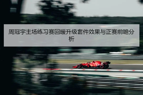 周冠宇主场练习赛回暖升级套件效果与正赛前瞻分析